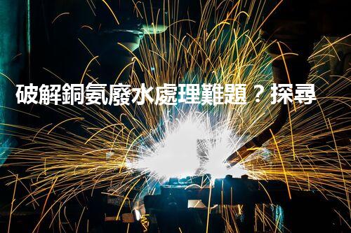 破解銅氨廢水處理難題？探尋高效低耗新路徑！